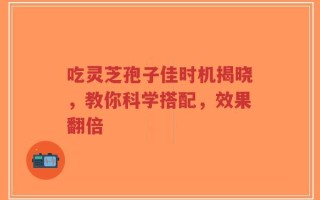 吃灵芝孢子佳时机揭晓，教你科学搭配，效果翻倍