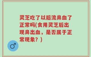 灵芝吃了以后流鼻血了正常吗(食用灵芝后出现鼻出血，是否属于正常现象？)