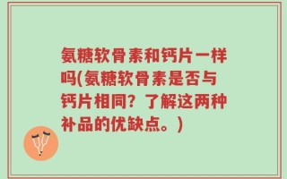 氨糖软骨素和钙片一样吗(氨糖软骨素是否与钙片相同？了解这两种补品的优缺点。)