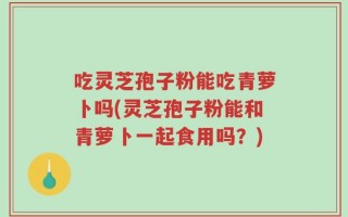 吃灵芝孢子粉能吃青萝卜吗(灵芝孢子粉能和青萝卜一起食用吗？)