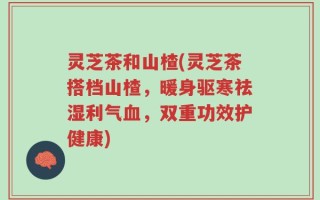 灵芝茶和山楂(灵芝茶搭档山楂，暖身驱寒祛湿利气血，双重功效护健康)