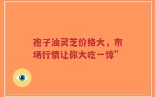 孢子油灵芝价格大，市场行情让你大吃一惊”