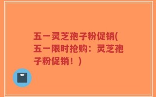 五一灵芝孢子粉促销(五一限时抢购：灵芝孢子粉促销！)