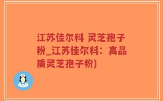 江苏佳尔科 灵芝孢子粉_江苏佳尔科：高品质灵芝孢子粉)