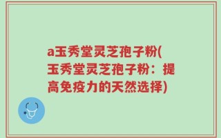 a玉秀堂灵芝孢子粉(玉秀堂灵芝孢子粉：提高免疫力的天然选择)