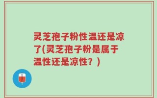 灵芝孢子粉性温还是凉了(灵芝孢子粉是属于温性还是凉性？)