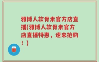 雅博人软骨素官方店直播(雅博人软骨素官方店直播特惠，速来抢购！)