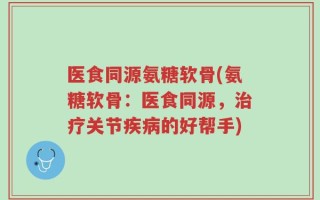医食同源氨糖软骨(氨糖软骨：医食同源，治疗关节疾病的好帮手)