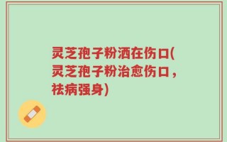 灵芝孢子粉洒在伤口(灵芝孢子粉治愈伤口，祛病强身)