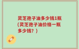 灵芝孢子油多少钱1瓶(灵芝孢子油价格一瓶多少钱？)