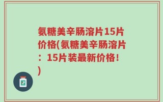 氨糖美辛肠溶片15片价格(氨糖美辛肠溶片：15片装最新价格！)