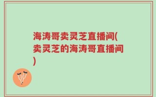 海涛哥卖灵芝直播间(卖灵芝的海涛哥直播间)
