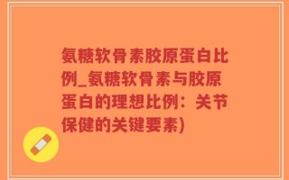 氨糖软骨素胶原蛋白比例_氨糖软骨素与胶原蛋白的理想比例：关节保健的关键要素)