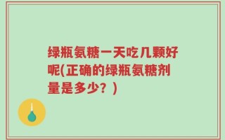 绿瓶氨糖一天吃几颗好呢(正确的绿瓶氨糖剂量是多少？)