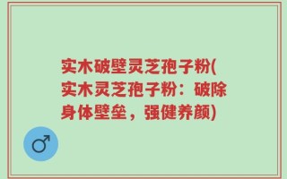 实木破壁灵芝孢子粉(实木灵芝孢子粉：破除身体壁垒，强健养颜)