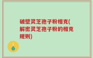破壁灵芝孢子粉相克(解密灵芝孢子粉的相克规则)
