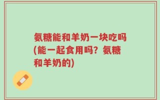 氨糖能和羊奶一块吃吗(能一起食用吗？氨糖和羊奶的)