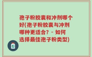 孢子粉胶囊和冲剂哪个好(孢子粉胶囊与冲剂哪种更适合？- 如何选择最佳孢子粉类型)