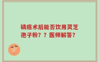 磷癌术后能否饮用灵芝孢子粉？？医师解答？