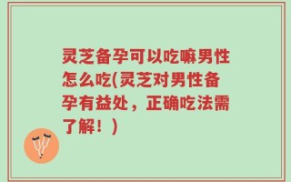 灵芝备孕可以吃嘛男性怎么吃(灵芝对男性备孕有益处，正确吃法需了解！)