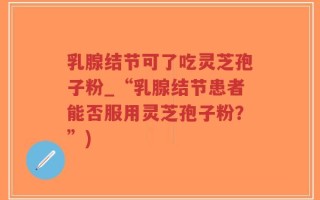 乳腺结节可了吃灵芝孢子粉_“乳腺结节患者能否服用灵芝孢子粉？”)