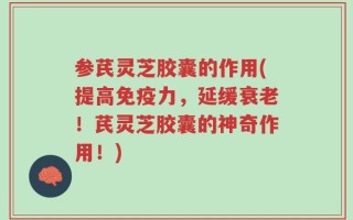 参芪灵芝胶囊的作用(提高免疫力，延缓衰老！芪灵芝胶囊的神奇作用！)