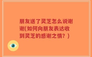 朋友送了灵芝怎么说谢谢(如何向朋友表达收到灵芝的感谢之情？)