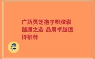 广药灵芝孢子粉胶囊 健康之选 品质卓越值得推荐