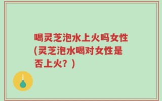 喝灵芝泡水上火吗女性(灵芝泡水喝对女性是否上火？)