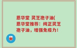 恩华堂 灵芝孢子油(恩华堂推荐：纯正灵芝孢子油，增强免疫力！