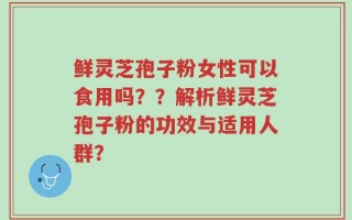 鲜灵芝孢子粉女性可以食用吗？？解析鲜灵芝孢子粉的功效与适用人群？