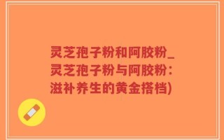 灵芝孢子粉和阿胶粉_灵芝孢子粉与阿胶粉：滋补养生的黄金搭档)