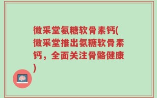微采堂氨糖软骨素钙(微采堂推出氨糖软骨素钙，全面关注骨骼健康)