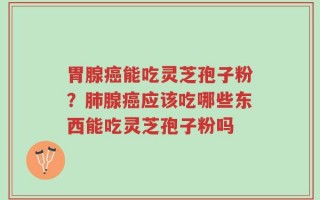 胃腺癌能吃灵芝孢子粉？肺腺癌应该吃哪些东西能吃灵芝孢子粉吗