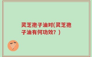 灵芝孢子油对(灵芝孢子油有何功效？)