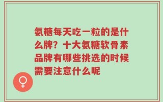 氨糖每天吃一粒的是什么牌？十大氨糖软骨素品牌有哪些挑选的时候需要注意什么呢