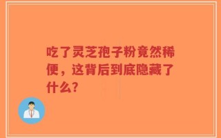 吃了灵芝孢子粉竟然稀便，这背后到底隐藏了什么？