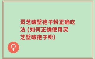灵芝破壁孢子粉正确吃法 (如何正确使用灵芝壁破孢子粉)