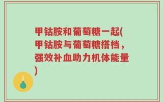 甲钴胺和葡萄糖一起(甲钴胺与葡萄糖搭档，强效补血助力机体能量)