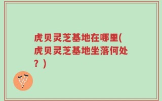 虎贝灵芝基地在哪里(虎贝灵芝基地坐落何处？)