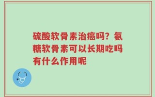 硫酸软骨素治癌吗？氨糖软骨素可以长期吃吗有什么作用呢