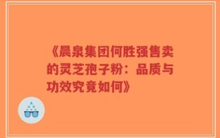 《晨泉集团何胜强售卖的灵芝孢子粉：品质与功效究竟如何》