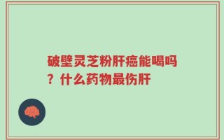 破壁灵芝粉肝癌能喝吗？什么药物最伤肝