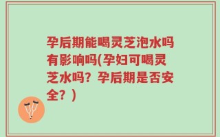 孕后期能喝灵芝泡水吗有影响吗(孕妇可喝灵芝水吗？孕后期是否安全？)