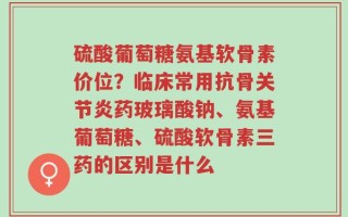 硫酸葡萄糖氨基软骨素价位？临床常用抗骨关节炎药玻璃酸钠、氨基葡萄糖、硫酸软骨素三药的区别是什么