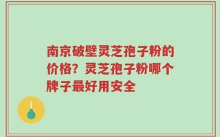 南京破壁灵芝孢子粉的价格？灵芝孢子粉哪个牌子最好用安全