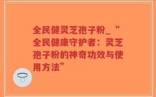 全民健灵芝孢子粉_“全民健康守护者：灵芝孢子粉的神奇功效与使用方法”