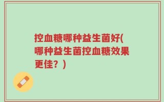 控血糖哪种益生菌好(哪种益生菌控血糖效果更佳？)