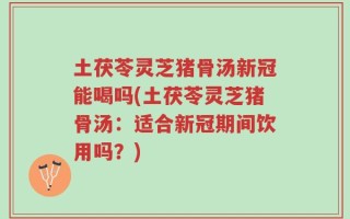 土茯苓灵芝猪骨汤新冠能喝吗(土茯苓灵芝猪骨汤：适合新冠期间饮用吗？)