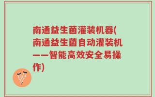 南通益生菌灌装机器(南通益生菌自动灌装机——智能高效安全易操作)
